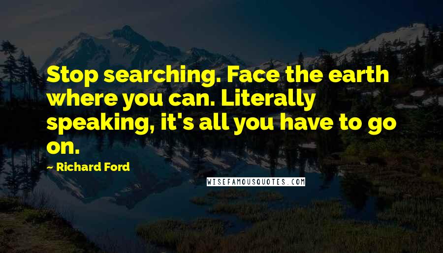 Richard Ford Quotes: Stop searching. Face the earth where you can. Literally speaking, it's all you have to go on.