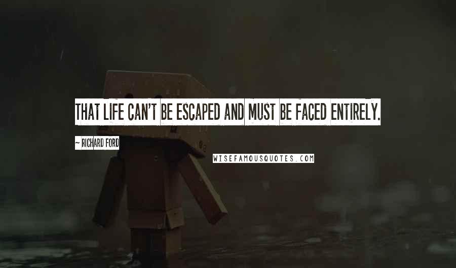 Richard Ford Quotes: That life can't be escaped and must be faced entirely.