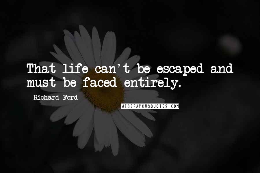 Richard Ford Quotes: That life can't be escaped and must be faced entirely.