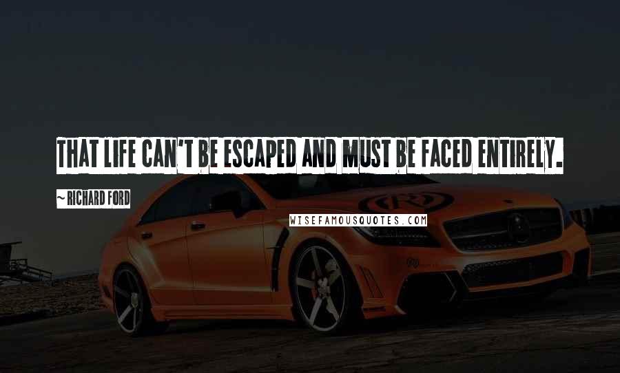 Richard Ford Quotes: That life can't be escaped and must be faced entirely.