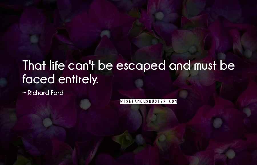 Richard Ford Quotes: That life can't be escaped and must be faced entirely.