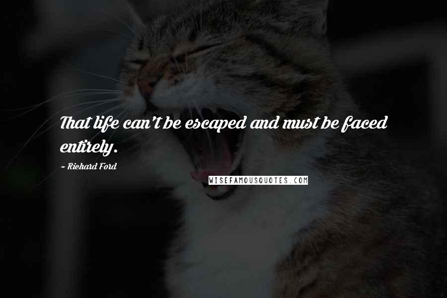 Richard Ford Quotes: That life can't be escaped and must be faced entirely.