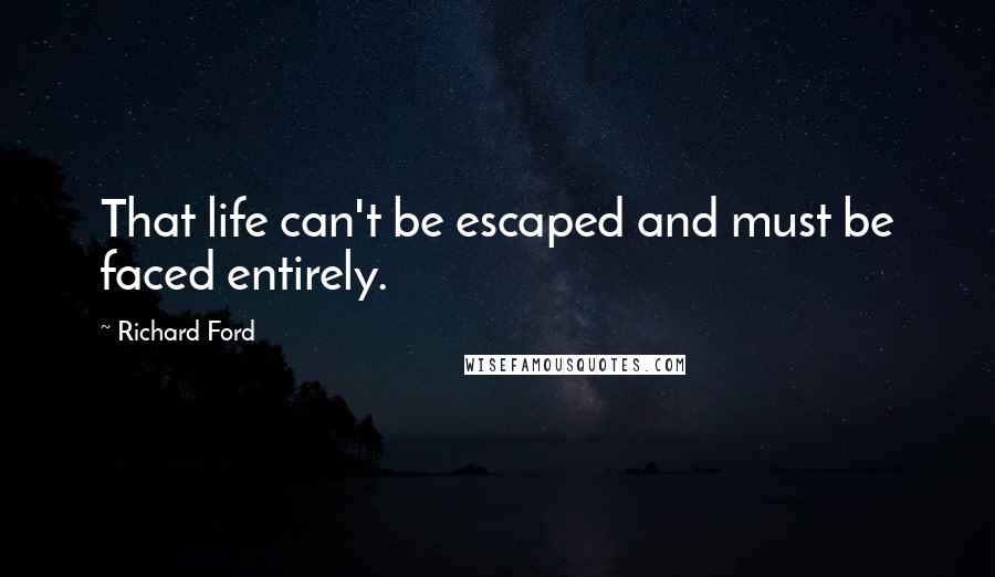 Richard Ford Quotes: That life can't be escaped and must be faced entirely.