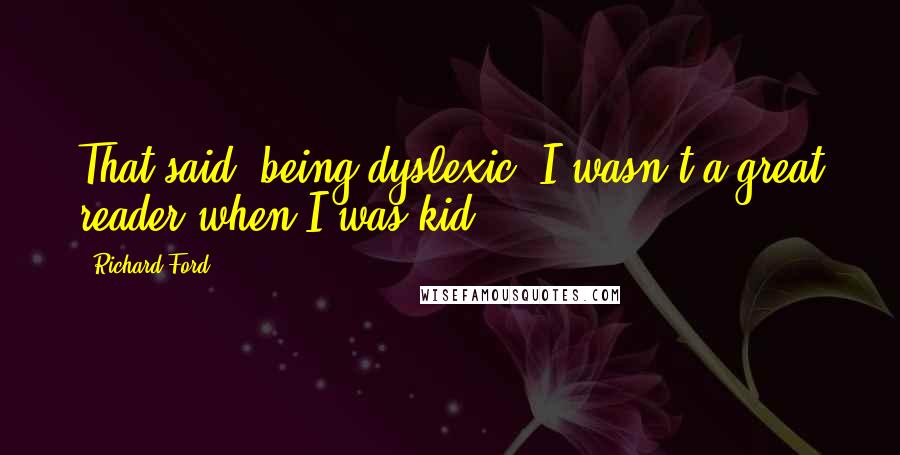 Richard Ford Quotes: That said, being dyslexic, I wasn't a great reader when I was kid.