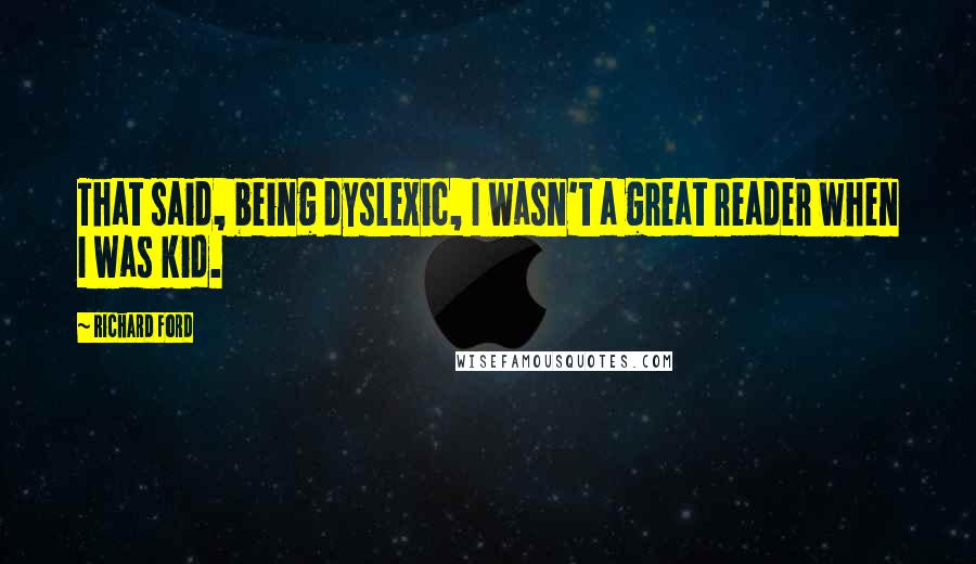 Richard Ford Quotes: That said, being dyslexic, I wasn't a great reader when I was kid.