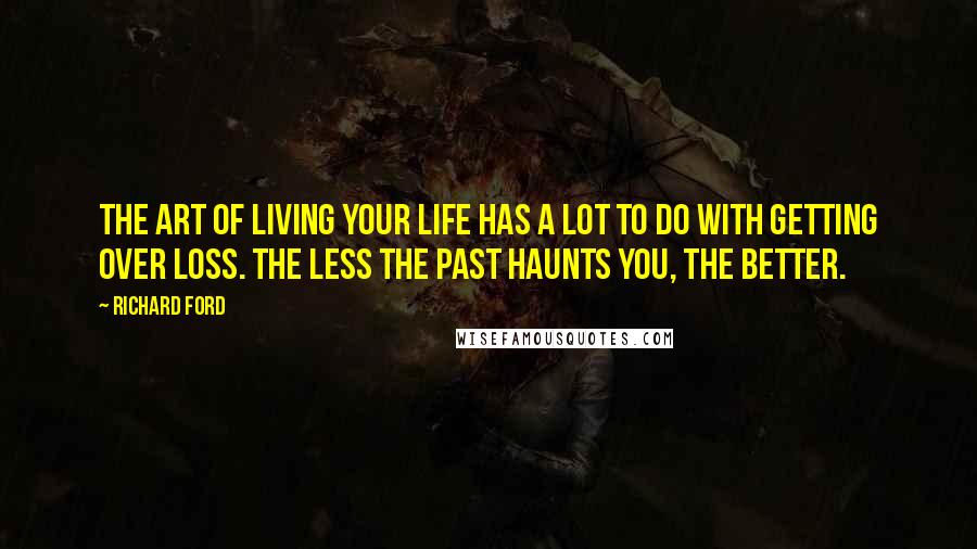 Richard Ford Quotes: The art of living your life has a lot to do with getting over loss. The less the past haunts you, the better.