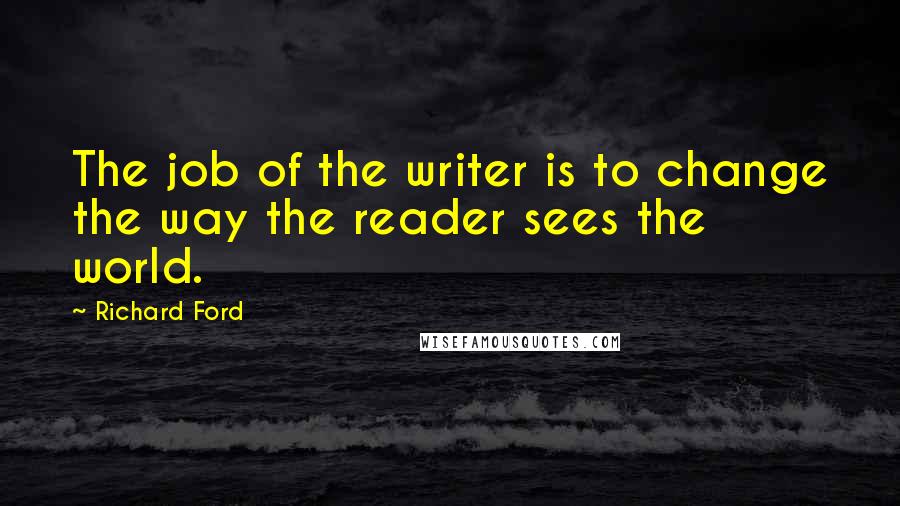 Richard Ford Quotes: The job of the writer is to change the way the reader sees the world.