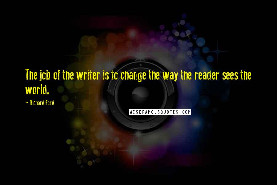 Richard Ford Quotes: The job of the writer is to change the way the reader sees the world.