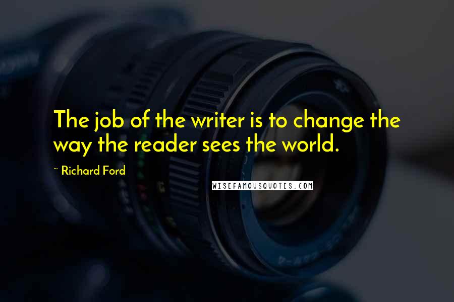 Richard Ford Quotes: The job of the writer is to change the way the reader sees the world.