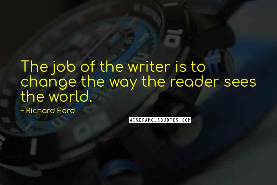 Richard Ford Quotes: The job of the writer is to change the way the reader sees the world.