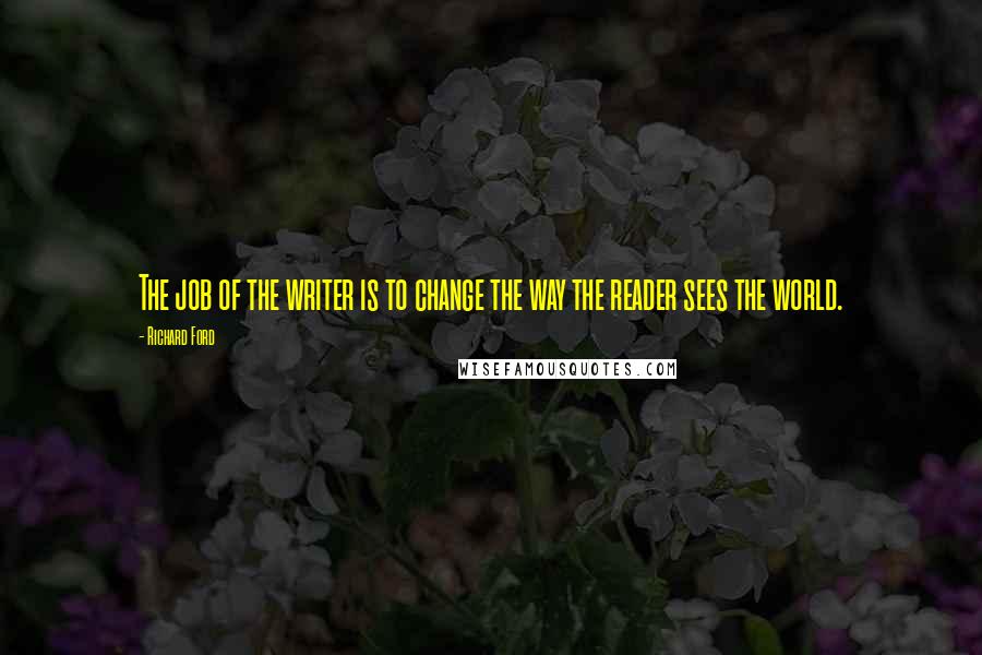 Richard Ford Quotes: The job of the writer is to change the way the reader sees the world.