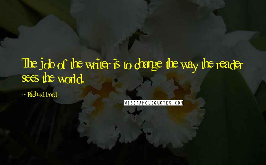 Richard Ford Quotes: The job of the writer is to change the way the reader sees the world.