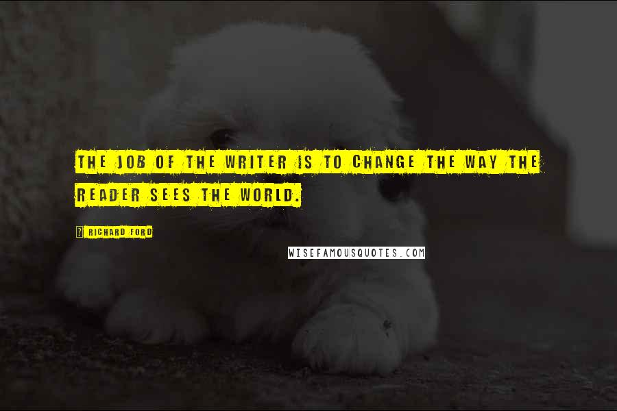 Richard Ford Quotes: The job of the writer is to change the way the reader sees the world.