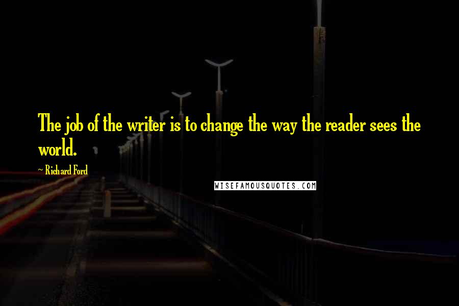 Richard Ford Quotes: The job of the writer is to change the way the reader sees the world.