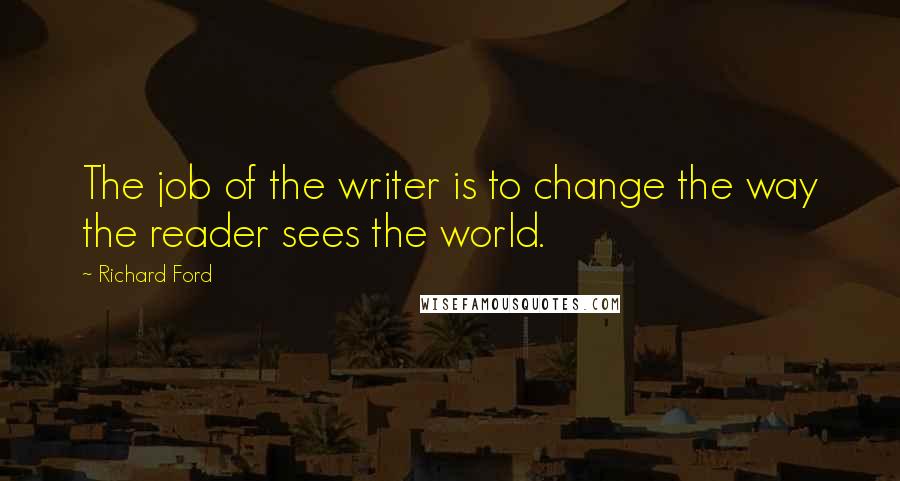 Richard Ford Quotes: The job of the writer is to change the way the reader sees the world.