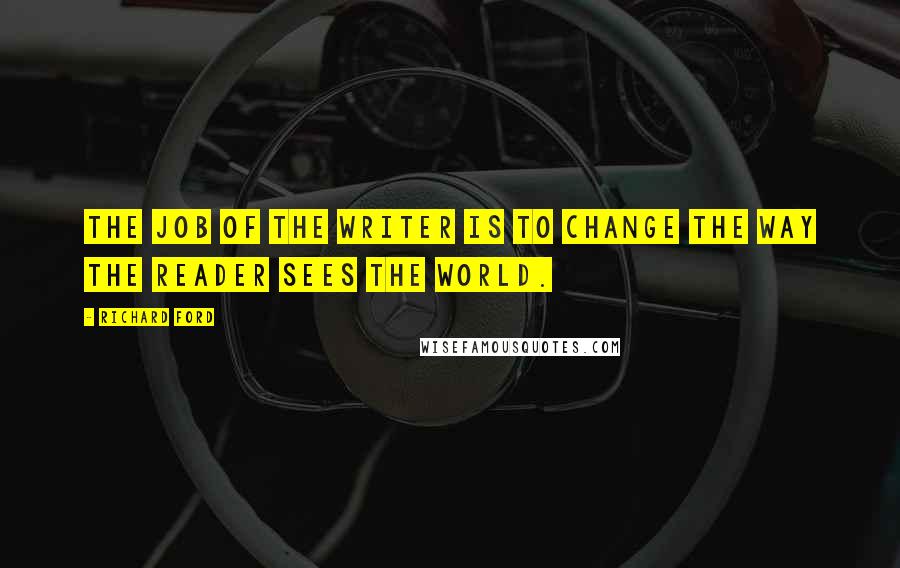 Richard Ford Quotes: The job of the writer is to change the way the reader sees the world.
