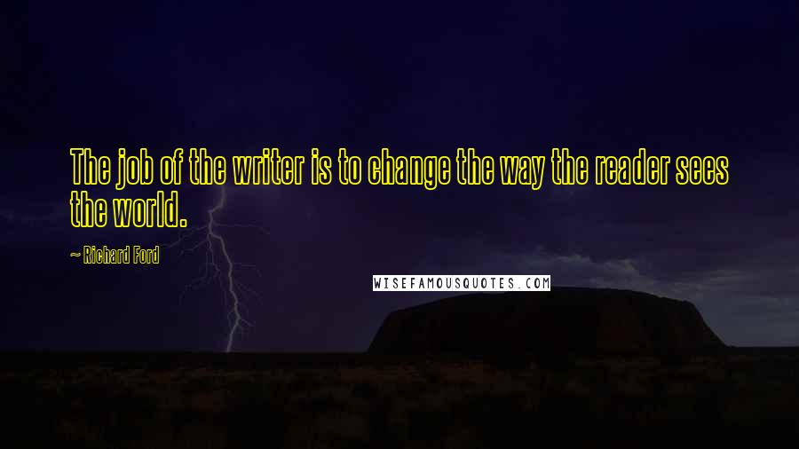Richard Ford Quotes: The job of the writer is to change the way the reader sees the world.