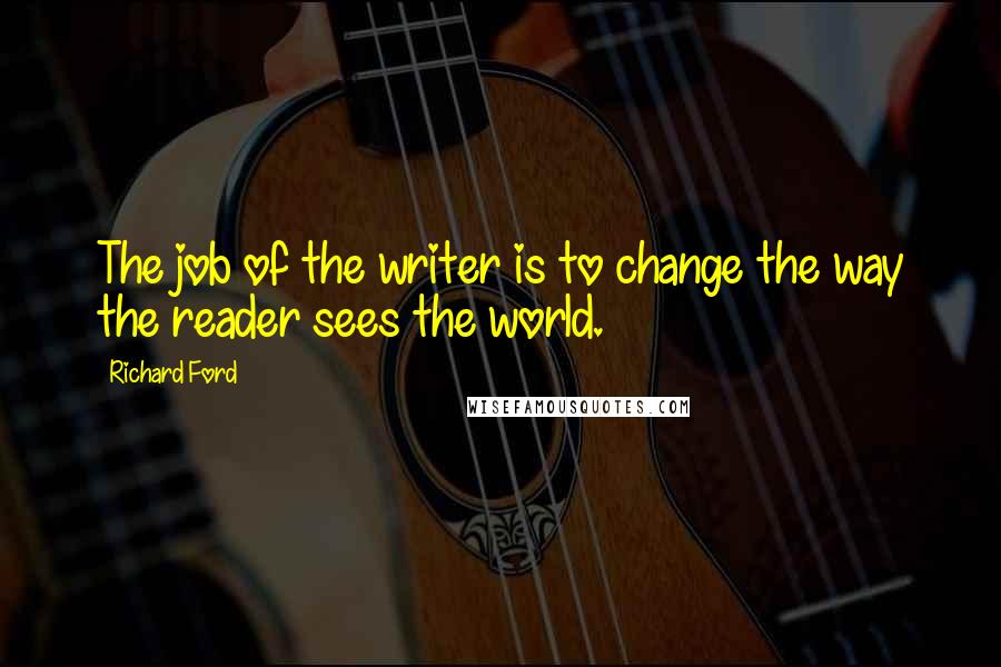 Richard Ford Quotes: The job of the writer is to change the way the reader sees the world.