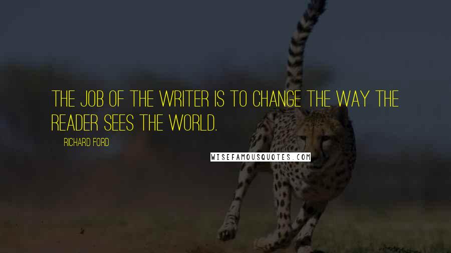 Richard Ford Quotes: The job of the writer is to change the way the reader sees the world.