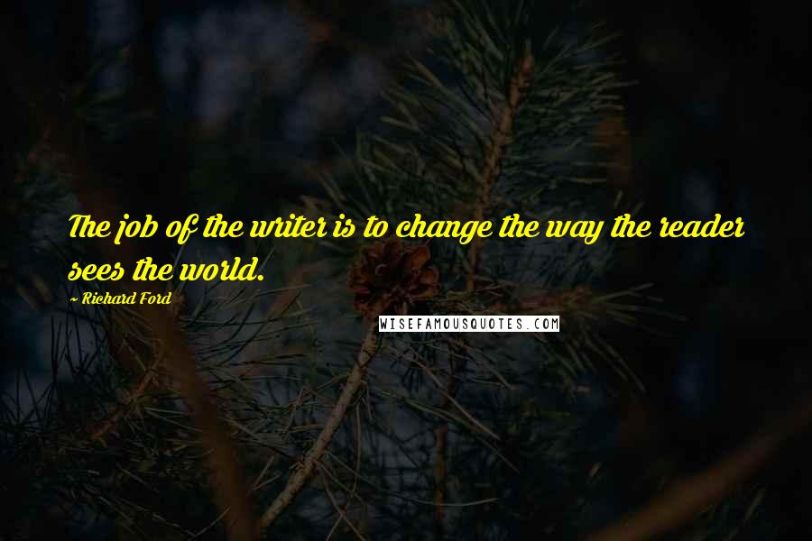 Richard Ford Quotes: The job of the writer is to change the way the reader sees the world.
