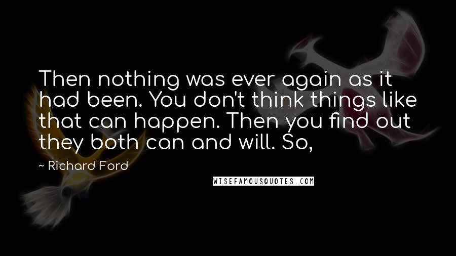 Richard Ford Quotes: Then nothing was ever again as it had been. You don't think things like that can happen. Then you find out they both can and will. So,