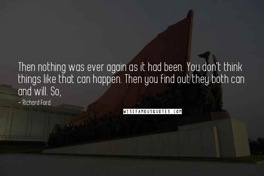 Richard Ford Quotes: Then nothing was ever again as it had been. You don't think things like that can happen. Then you find out they both can and will. So,