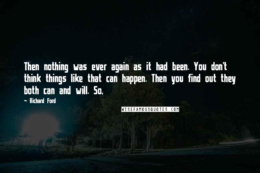 Richard Ford Quotes: Then nothing was ever again as it had been. You don't think things like that can happen. Then you find out they both can and will. So,