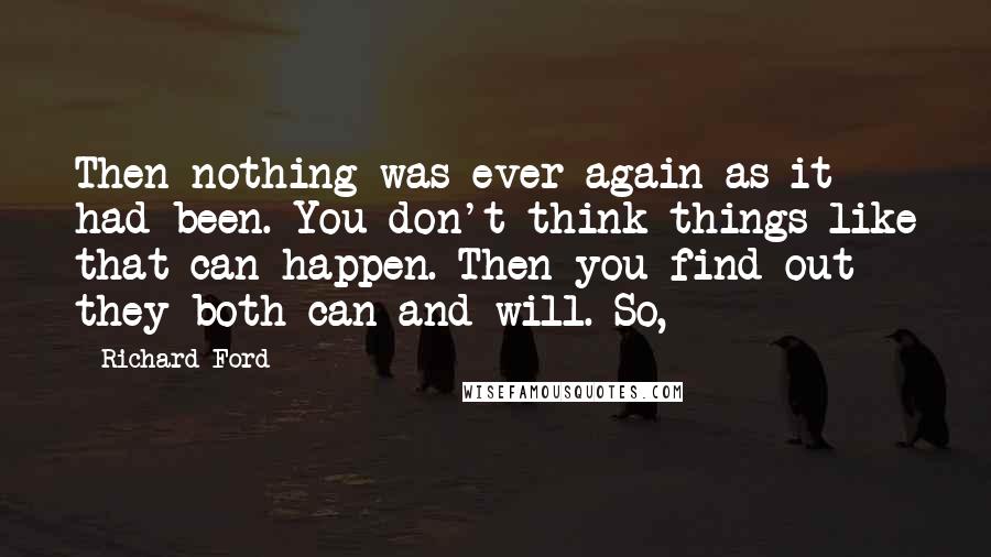 Richard Ford Quotes: Then nothing was ever again as it had been. You don't think things like that can happen. Then you find out they both can and will. So,