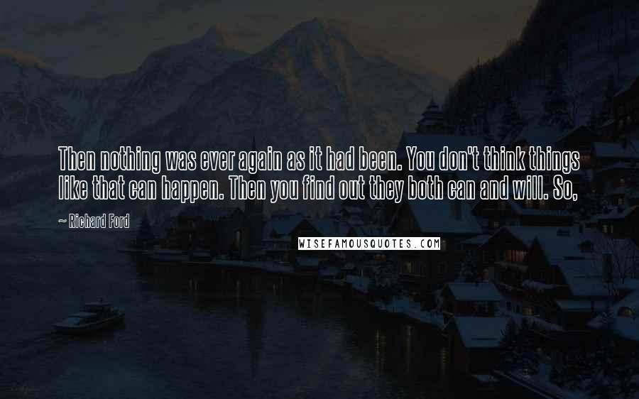 Richard Ford Quotes: Then nothing was ever again as it had been. You don't think things like that can happen. Then you find out they both can and will. So,