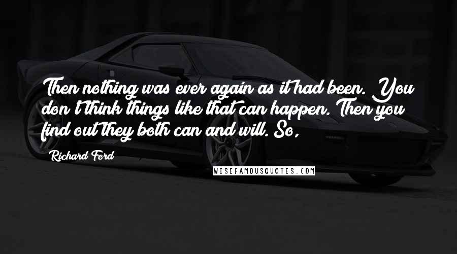 Richard Ford Quotes: Then nothing was ever again as it had been. You don't think things like that can happen. Then you find out they both can and will. So,