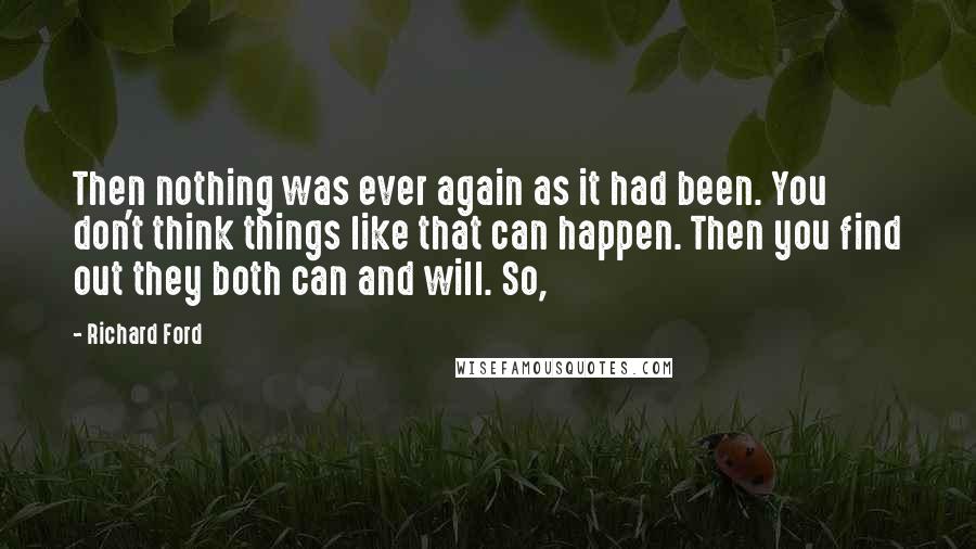 Richard Ford Quotes: Then nothing was ever again as it had been. You don't think things like that can happen. Then you find out they both can and will. So,