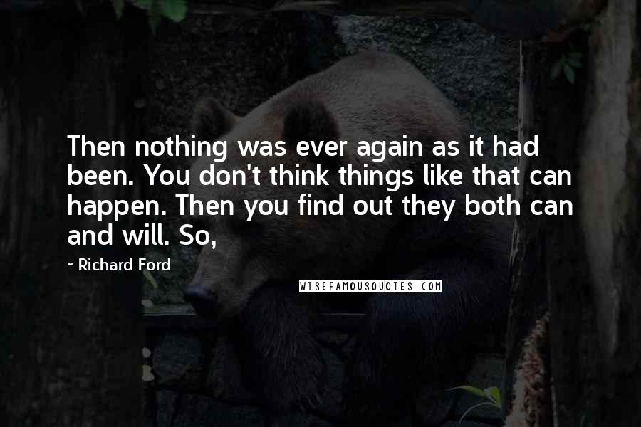 Richard Ford Quotes: Then nothing was ever again as it had been. You don't think things like that can happen. Then you find out they both can and will. So,