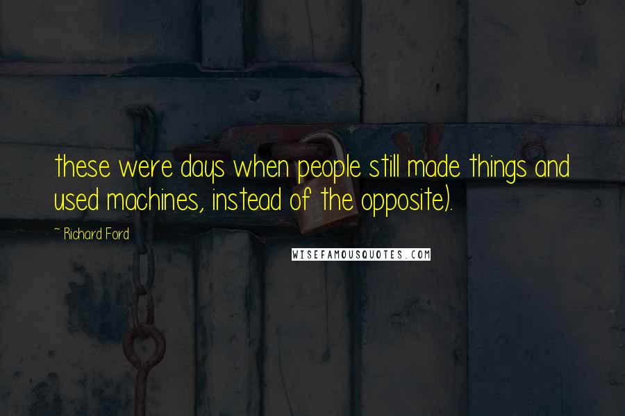 Richard Ford Quotes: these were days when people still made things and used machines, instead of the opposite).
