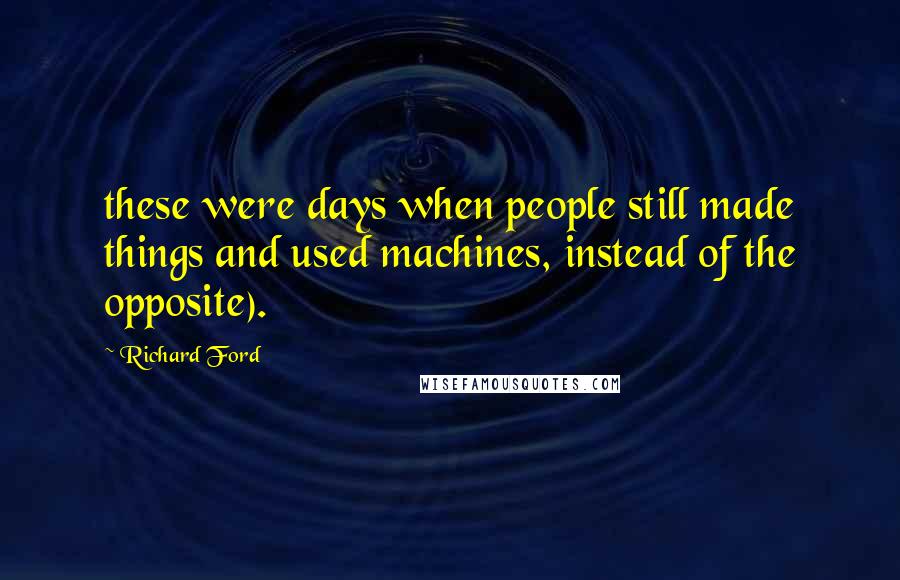 Richard Ford Quotes: these were days when people still made things and used machines, instead of the opposite).