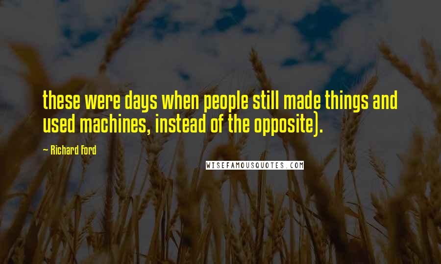 Richard Ford Quotes: these were days when people still made things and used machines, instead of the opposite).