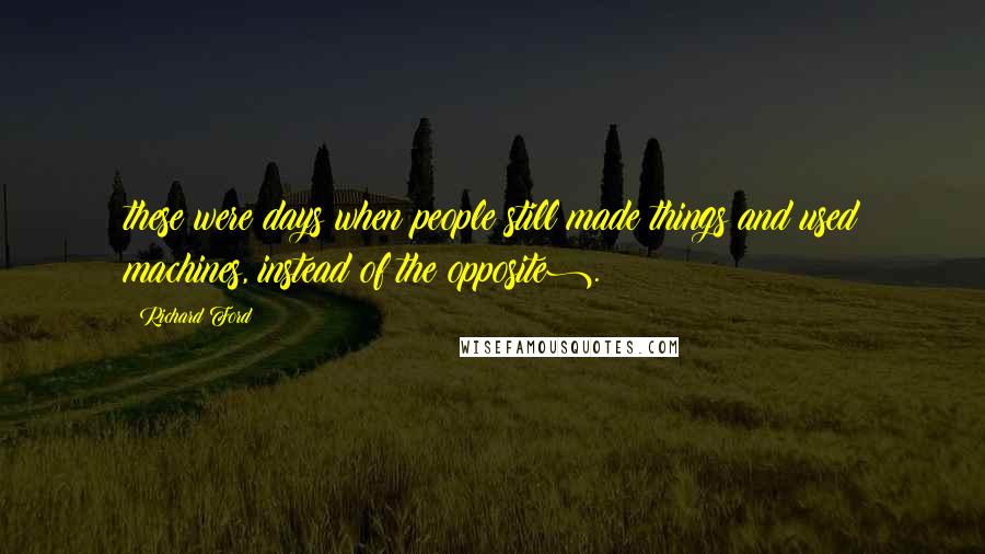 Richard Ford Quotes: these were days when people still made things and used machines, instead of the opposite).