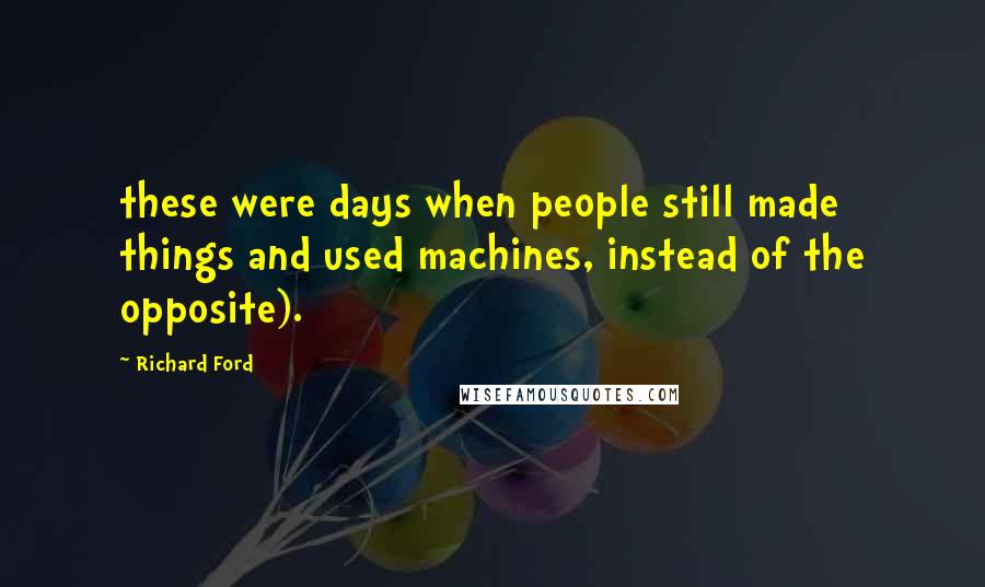Richard Ford Quotes: these were days when people still made things and used machines, instead of the opposite).