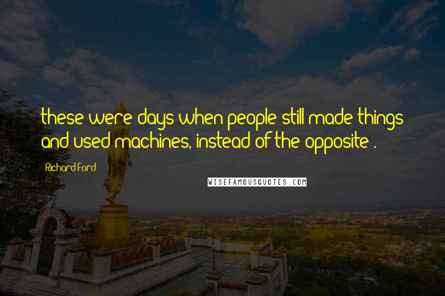 Richard Ford Quotes: these were days when people still made things and used machines, instead of the opposite).