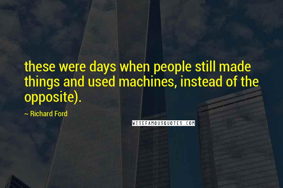 Richard Ford Quotes: these were days when people still made things and used machines, instead of the opposite).