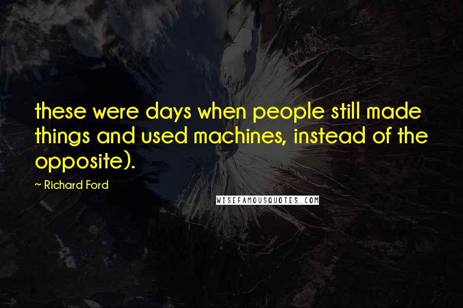 Richard Ford Quotes: these were days when people still made things and used machines, instead of the opposite).