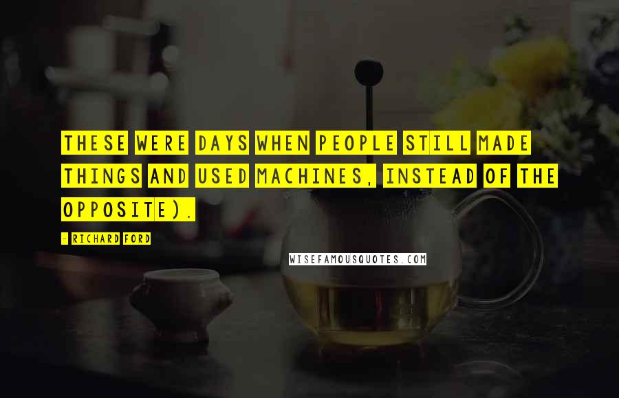 Richard Ford Quotes: these were days when people still made things and used machines, instead of the opposite).