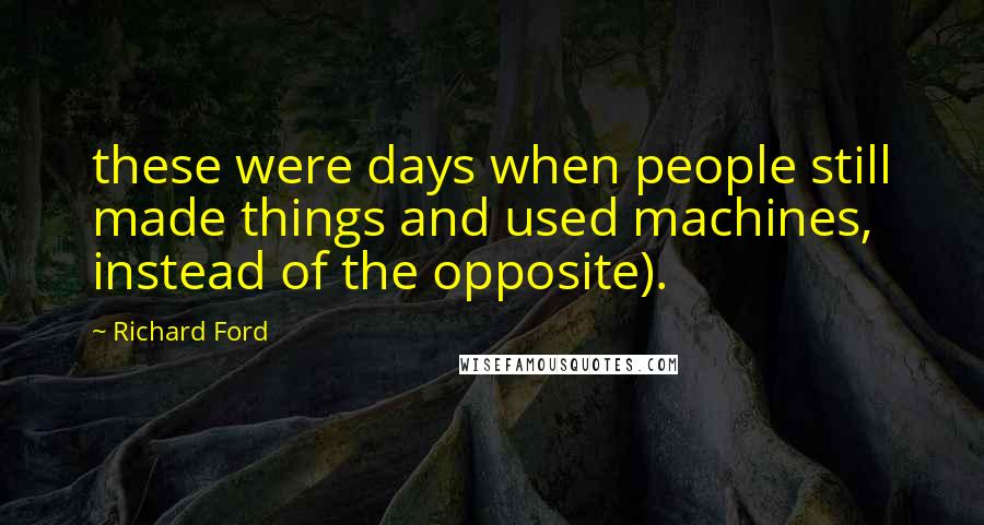 Richard Ford Quotes: these were days when people still made things and used machines, instead of the opposite).