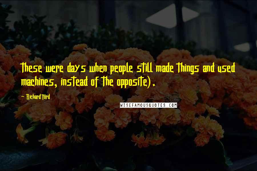 Richard Ford Quotes: these were days when people still made things and used machines, instead of the opposite).