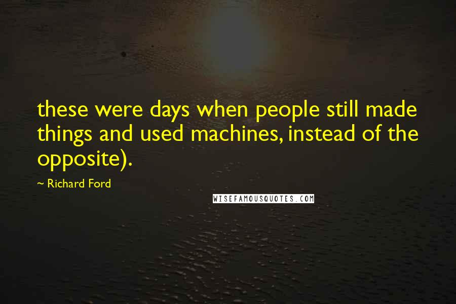 Richard Ford Quotes: these were days when people still made things and used machines, instead of the opposite).
