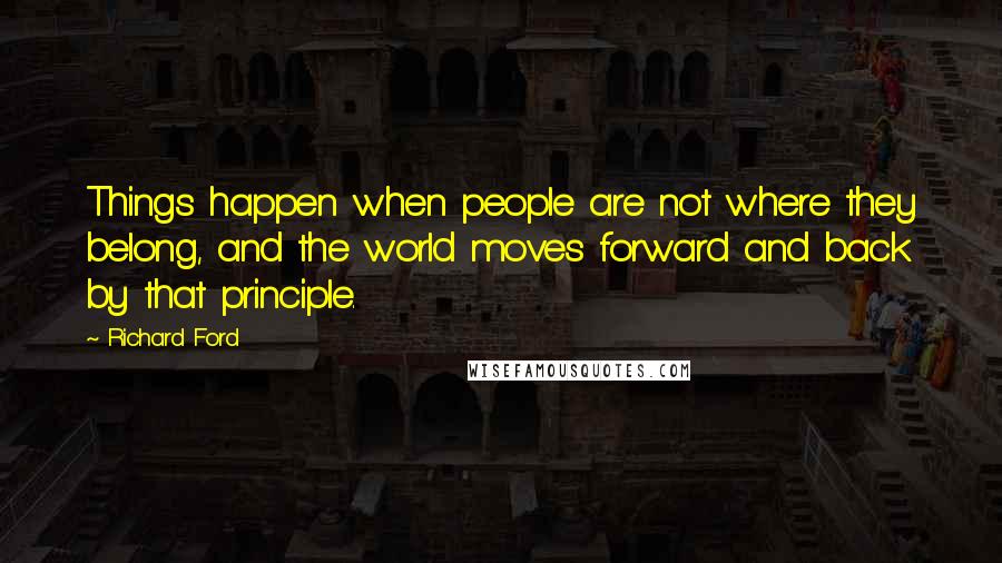 Richard Ford Quotes: Things happen when people are not where they belong, and the world moves forward and back by that principle.