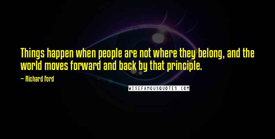 Richard Ford Quotes: Things happen when people are not where they belong, and the world moves forward and back by that principle.