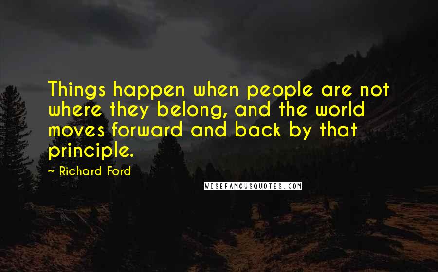 Richard Ford Quotes: Things happen when people are not where they belong, and the world moves forward and back by that principle.