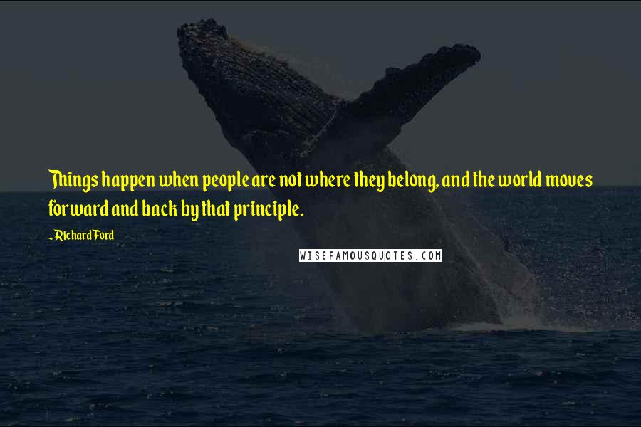 Richard Ford Quotes: Things happen when people are not where they belong, and the world moves forward and back by that principle.