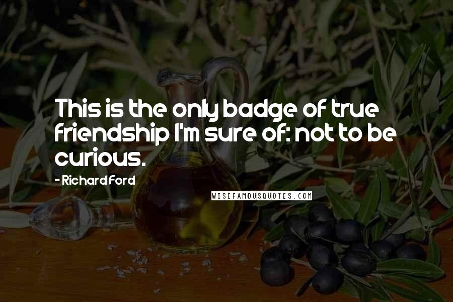 Richard Ford Quotes: This is the only badge of true friendship I'm sure of: not to be curious.