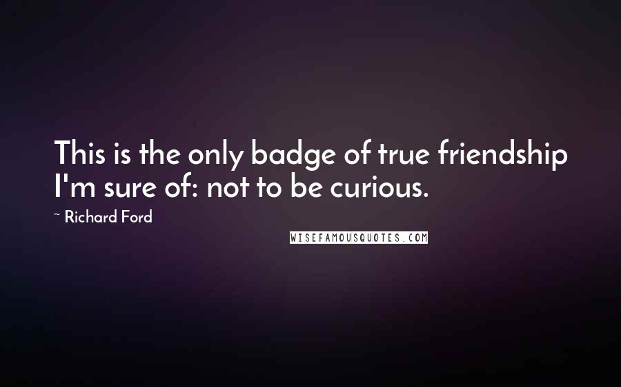 Richard Ford Quotes: This is the only badge of true friendship I'm sure of: not to be curious.